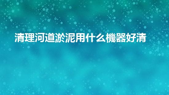 清理河道淤泥用什么機器好清淤工程技術(shù)革新：如何提升施工效率與安全性？